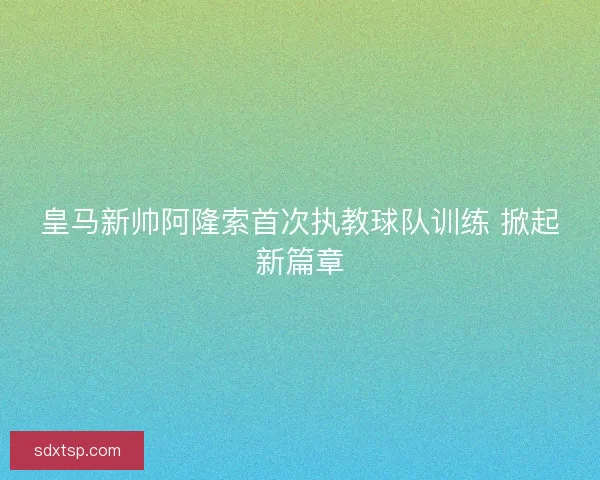 皇马新帅阿隆索首次执教球队训练 掀起新篇章