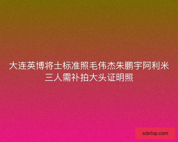 大连英博将士标准照毛伟杰朱鹏宇阿利米三人需补拍大头证明照