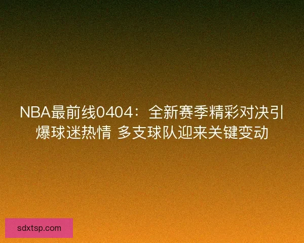 NBA最前线0404：全新赛季精彩对决引爆球迷热情 多支球队迎来关键变动