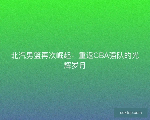 北汽男篮再次崛起:重返CBA强队的光辉岁月 北汽男篮再次崛起:重返CBA强队的光辉岁月