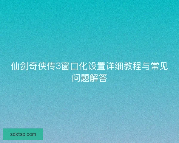 仙剑奇侠传3窗口化设置详细教程与常见问题解答 仙剑奇侠传3窗口化设置详细教程与常见问题解答