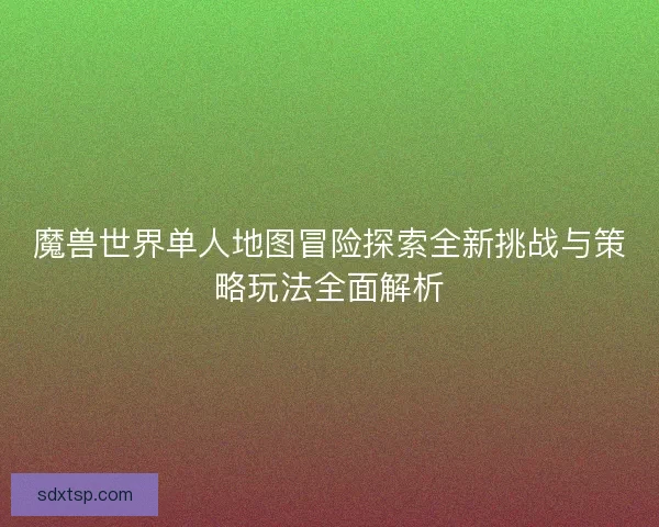 魔兽世界单人地图冒险探索全新挑战与策略玩法全面解析