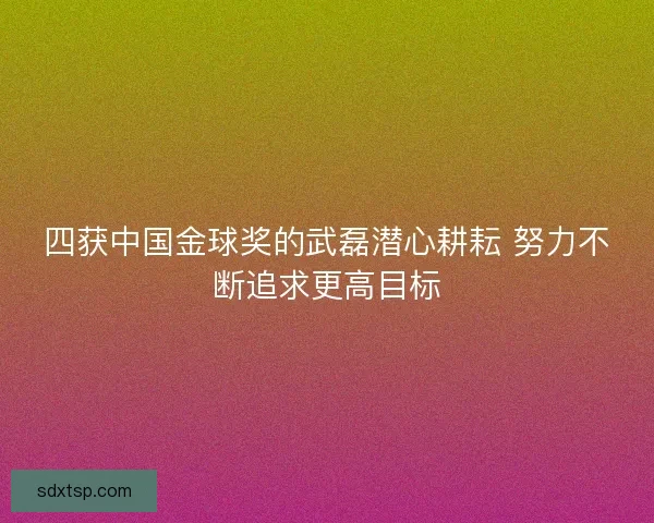 四获中国金球奖的武磊潜心耕耘 努力不断追求更高目标