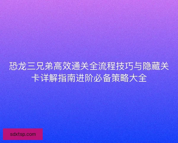 恐龙三兄弟高效通关全流程技巧与隐藏关卡详解指南进阶必备策略大全