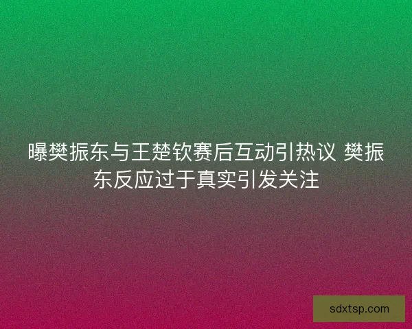 曝樊振东与王楚钦赛后互动引热议 樊振东反应过于真实引发关注