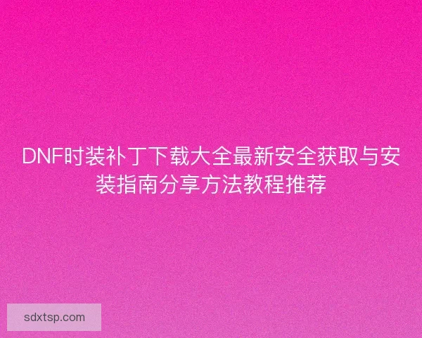DNF时装补丁下载大全最新安全获取与安装指南分享方法教程推荐