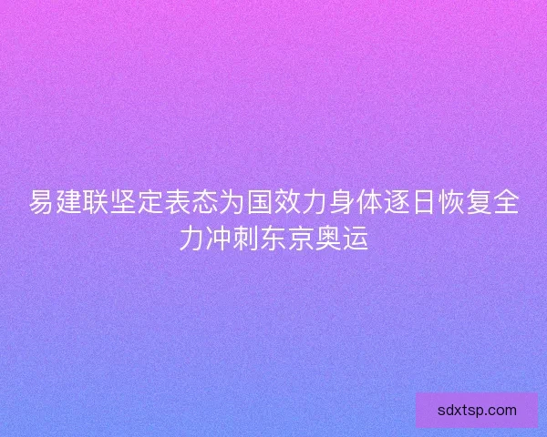 易建联坚定表态为国效力身体逐日恢复全力冲刺东京奥运