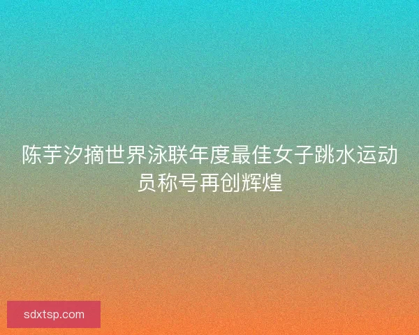 陈芋汐摘世界泳联年度最佳女子跳水运动员称号再创辉煌