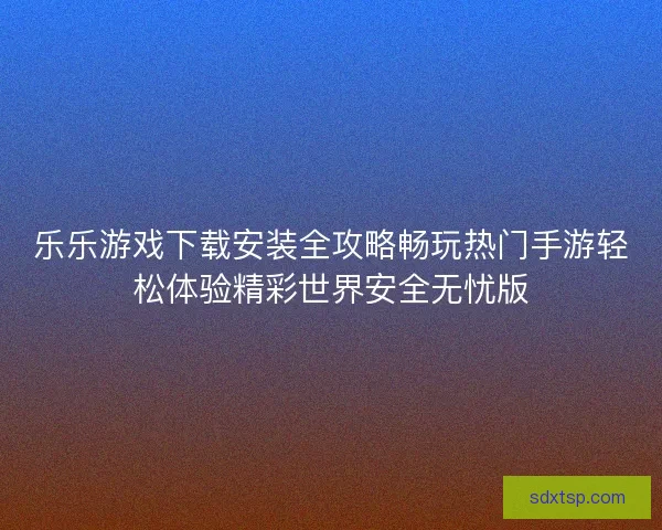 乐乐游戏下载安装全攻略畅玩热门手游轻松体验精彩世界安全无忧版