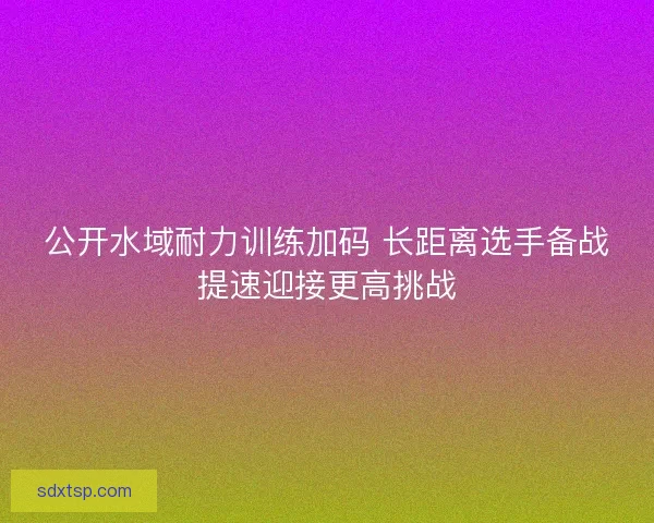公开水域耐力训练加码 长距离选手备战提速迎接更高挑战
