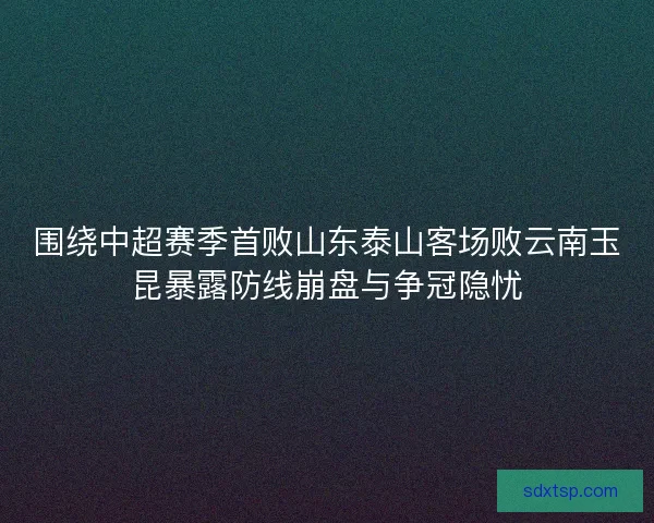 围绕中超赛季首败山东泰山客场败云南玉昆暴露防线崩盘与争冠隐忧