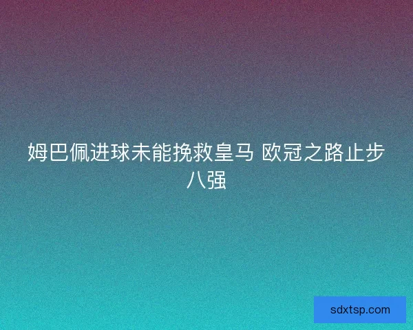 姆巴佩进球未能挽救皇马 欧冠之路止步八强