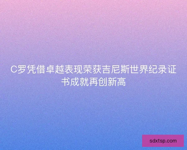 C罗凭借卓越表现荣获吉尼斯世界纪录证书成就再创新高