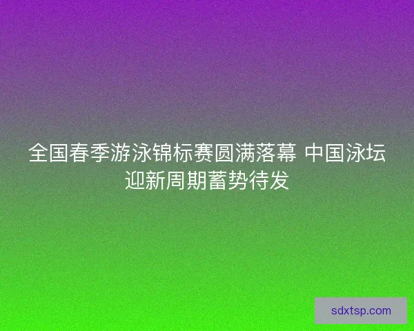 全国春季游泳锦标赛圆满落幕 中国泳坛迎新周期蓄势待发 全国春季游泳锦标赛圆满落幕 中国泳坛迎新周期蓄势待发