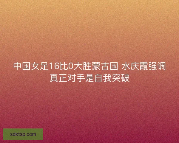 中国女足16比0大胜蒙古国 水庆霞强调真正对手是自我突破