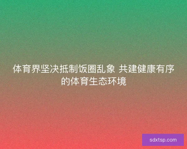 体育界坚决抵制饭圈乱象 共建健康有序的体育生态环境