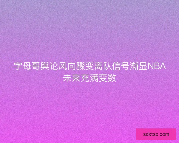 字母哥舆论风向骤变离队信号渐显NBA未来充满变数