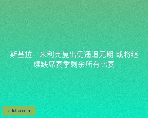 斯基拉:米利克复出仍遥遥无期 或将继续缺席赛季剩余所有比赛 斯基拉:米利克复出仍遥遥无期 或将继续缺席赛季剩余所有比赛