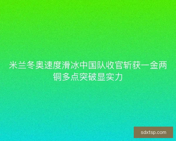 米兰冬奥速度滑冰中国队收官斩获一金两铜多点突破显实力