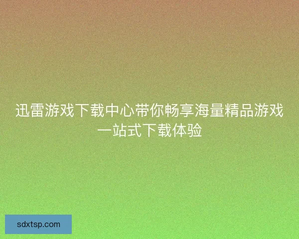 迅雷游戏下载中心带你畅享海量精品游戏一站式下载体验