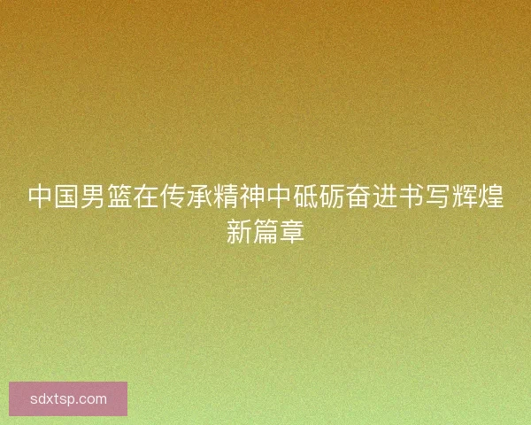 中国男篮在传承精神中砥砺奋进书写辉煌新篇章