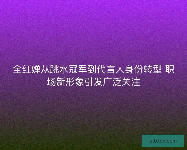 全红婵从跳水冠军到代言人身份转型 职场新形象引发广泛关注
