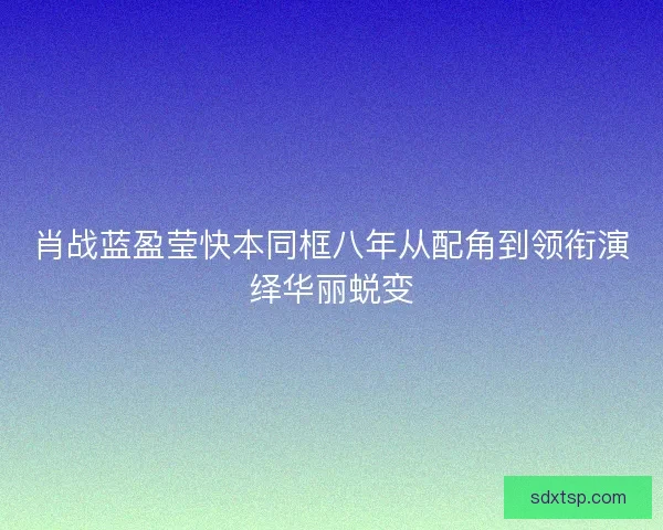 肖战蓝盈莹快本同框八年从配角到领衔演绎华丽蜕变