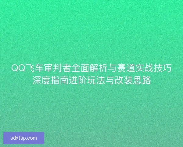 QQ飞车审判者全面解析与赛道实战技巧深度指南进阶玩法与改装思路 QQ飞车审判者全面解析与赛道实战技巧深度指南进阶玩法与改装思路