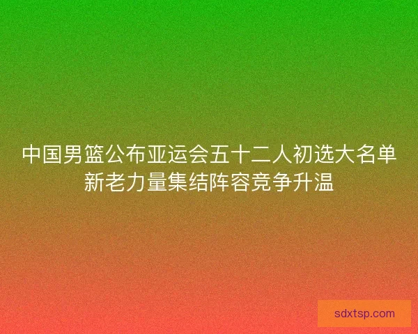 中国男篮公布亚运会五十二人初选大名单新老力量集结阵容竞争升温 中国男篮公布亚运会五十二人初选大名单新老力量集结阵容竞争升温