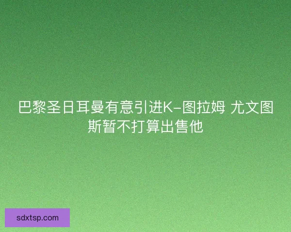 巴黎圣日耳曼有意引进K-图拉姆 尤文图斯暂不打算出售他