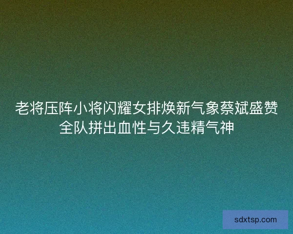 老将压阵小将闪耀女排焕新气象蔡斌盛赞全队拼出血性与久违精气神 老将压阵小将闪耀女排焕新气象蔡斌盛赞全队拼出血性与久违精气神