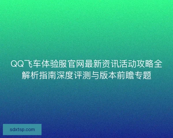 QQ飞车体验服官网最新资讯活动攻略全解析指南深度评测与版本前瞻专题